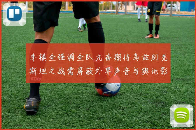 李镇全强调全队亢奋期待乌兹别克斯坦之战需屏蔽外界声音与舆论影响