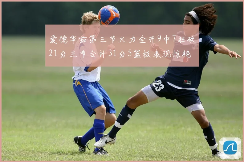 爱德华兹第三节火力全开9中7狂砍21分三节合计31分5篮板表现惊艳