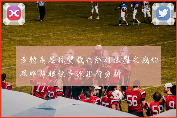 多特高层称赞裁判组对法鹰之战的艰难与越位争议进行分析