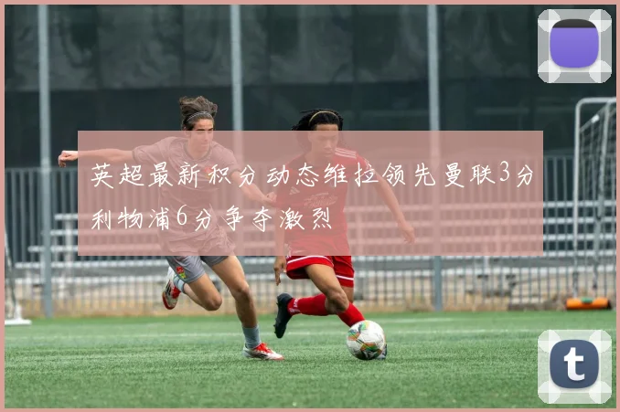 英超最新积分动态维拉领先曼联3分利物浦6分争夺激烈