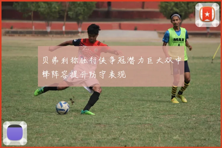 贝弗利称独行侠争冠潜力巨大双中锋阵容提升防守表现