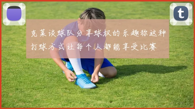 克莱谈球队分享球权的乐趣称这种打球方式让每个人都能享受比赛