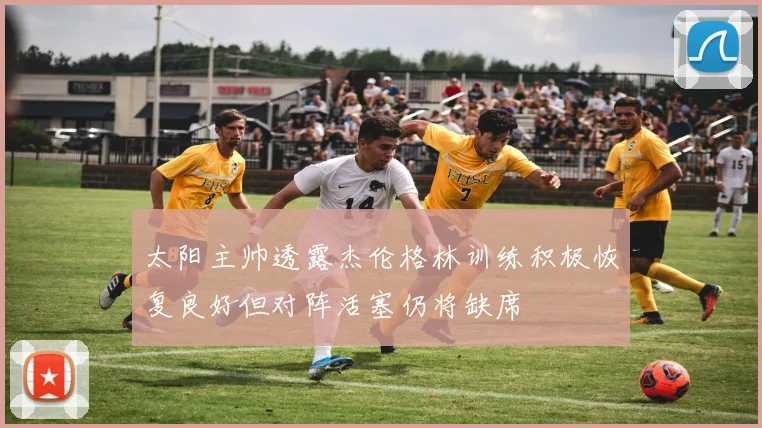 太阳主帅透露杰伦格林训练积极恢复良好但对阵活塞仍将缺席