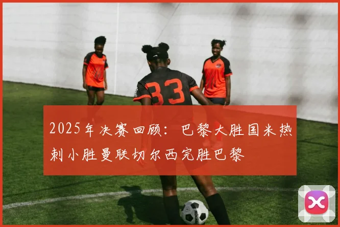 2025年决赛回顾：巴黎大胜国米热刺小胜曼联切尔西完胜巴黎