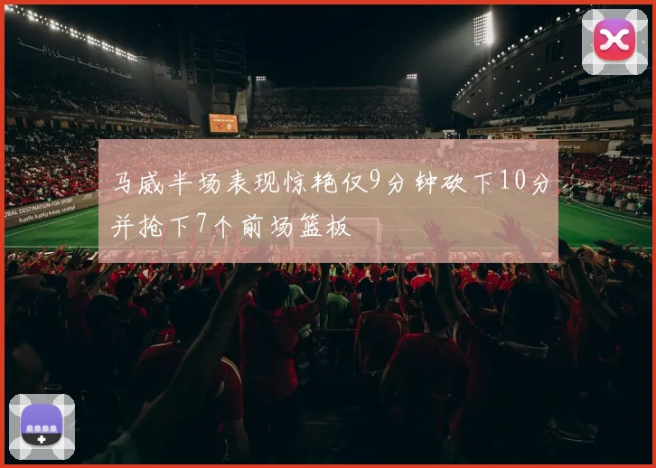 马威半场表现惊艳仅9分钟砍下10分并抢下7个前场篮板
