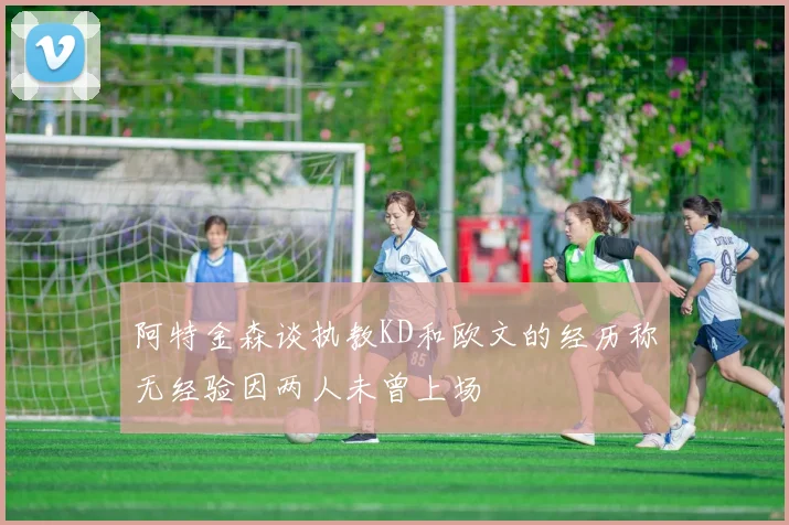 阿特金森谈执教KD和欧文的经历称无经验因两人未曾上场