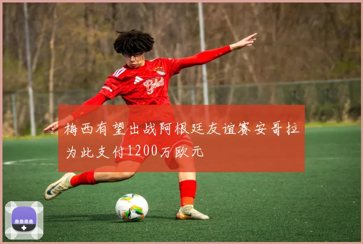 梅西有望出战阿根廷友谊赛安哥拉为此支付1200万欧元