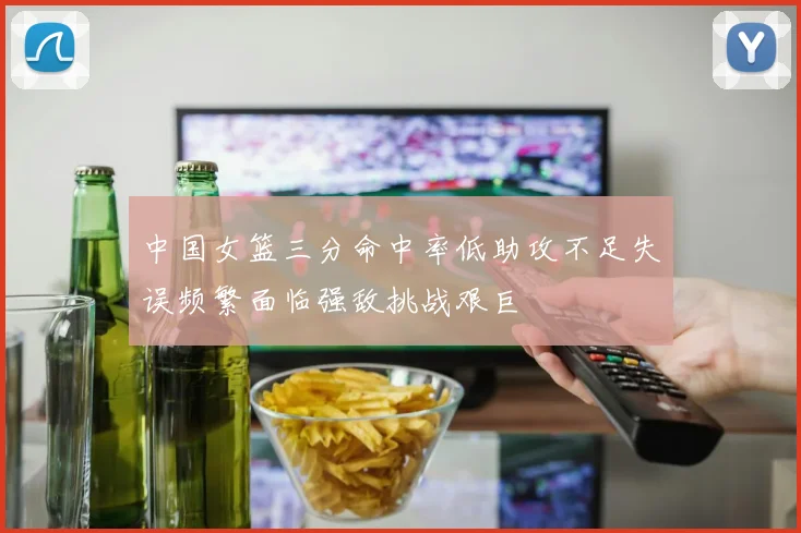 中国女篮三分命中率低助攻不足失误频繁面临强敌挑战艰巨