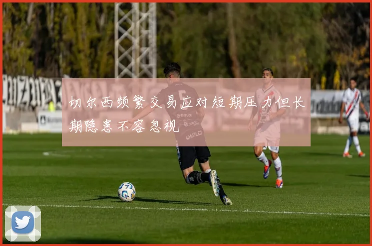 切尔西频繁交易应对短期压力但长期隐患不容忽视