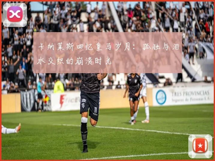 卡纳莱斯回忆皇马岁月：孤独与泪水交织的崩溃时光