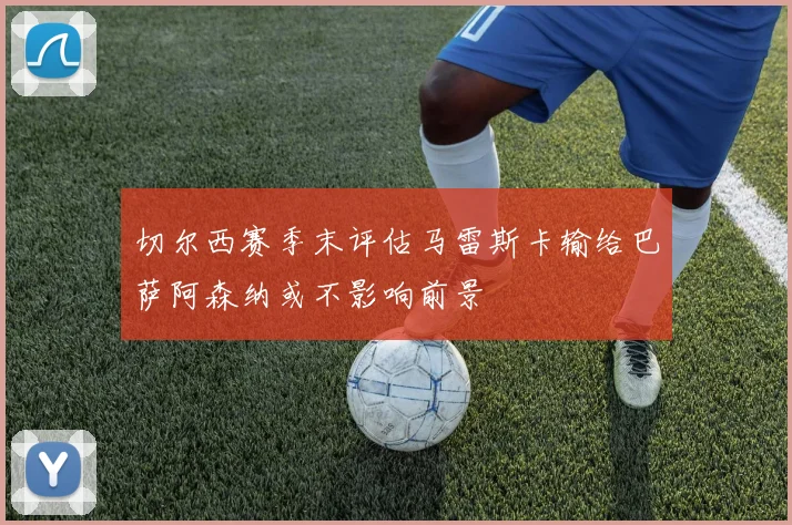 切尔西赛季末评估马雷斯卡输给巴萨阿森纳或不影响前景