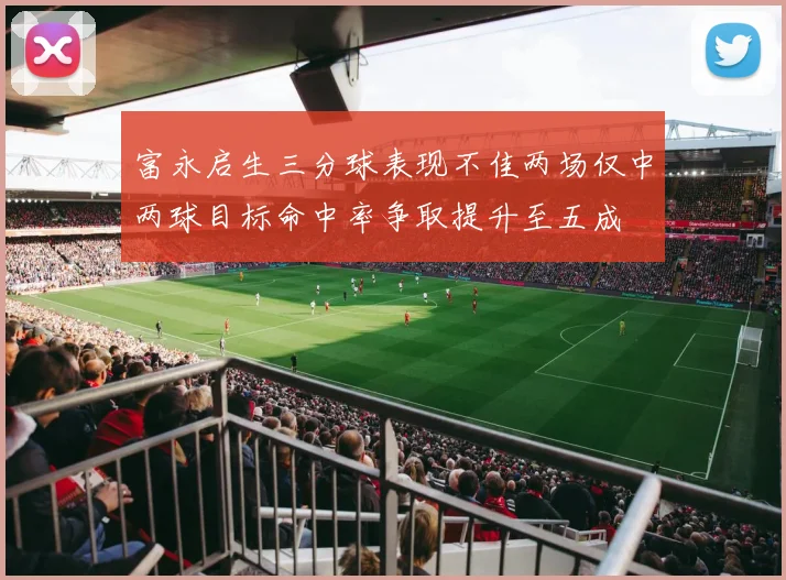 富永启生三分球表现不佳两场仅中两球目标命中率争取提升至五成