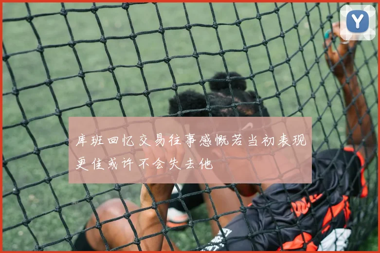库班回忆交易往事感慨若当初表现更佳或许不会失去他
