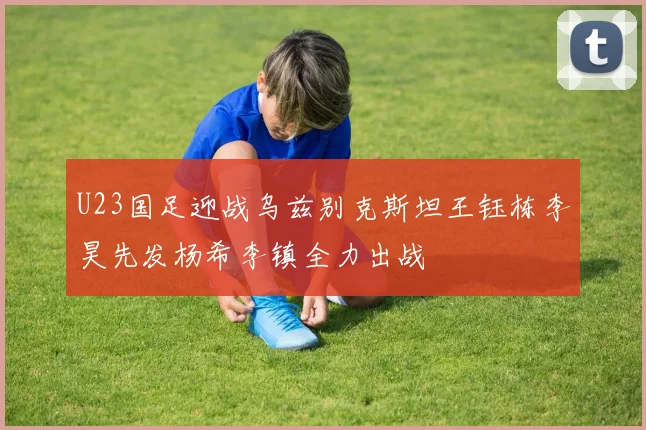 U23国足迎战乌兹别克斯坦王钰栋李昊先发杨希李镇全力出战