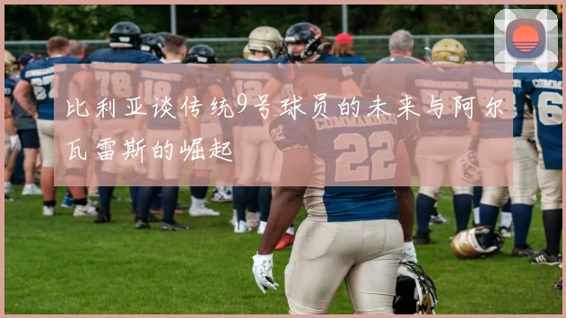 比利亚谈传统9号球员的未来与阿尔瓦雷斯的崛起