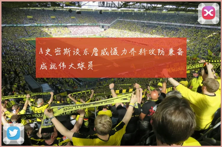 A史密斯谈东詹威慑力乔科攻防兼备成就伟大球员