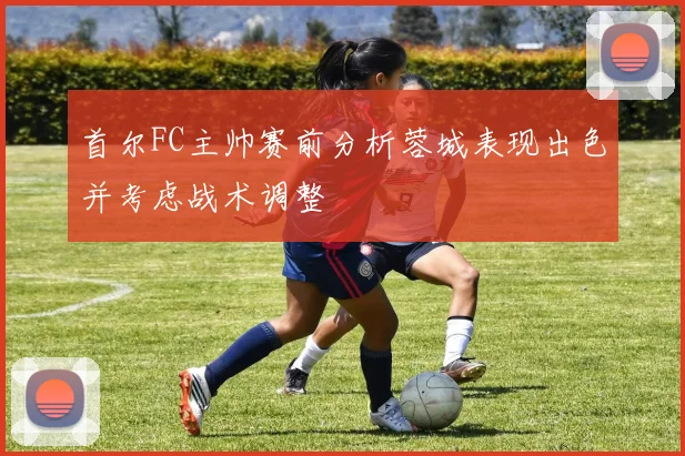 首尔FC主帅赛前分析蓉城表现出色并考虑战术调整