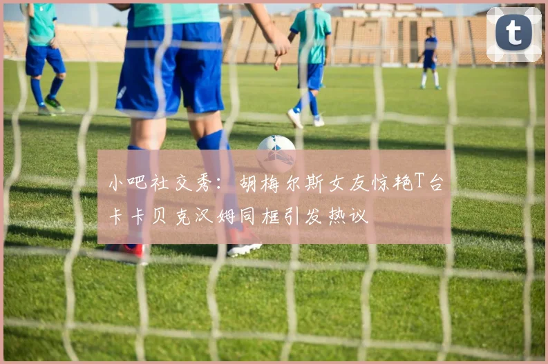 小吧社交秀：胡梅尔斯女友惊艳T台卡卡贝克汉姆同框引发热议
