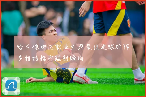 哈兰德回忆职业生涯最佳进球对阵多特的精彩踹射瞬间