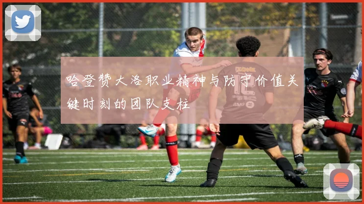 哈登赞大洛职业精神与防守价值关键时刻的团队支柱