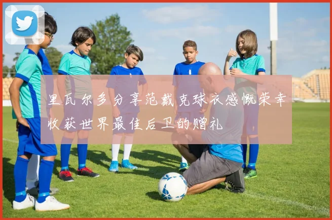 里瓦尔多分享范戴克球衣感慨荣幸收获世界最佳后卫的赠礼