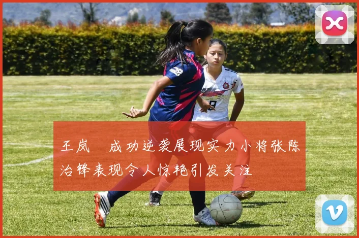 王岚嵚成功逆袭展现实力小将张陈治锋表现令人惊艳引发关注