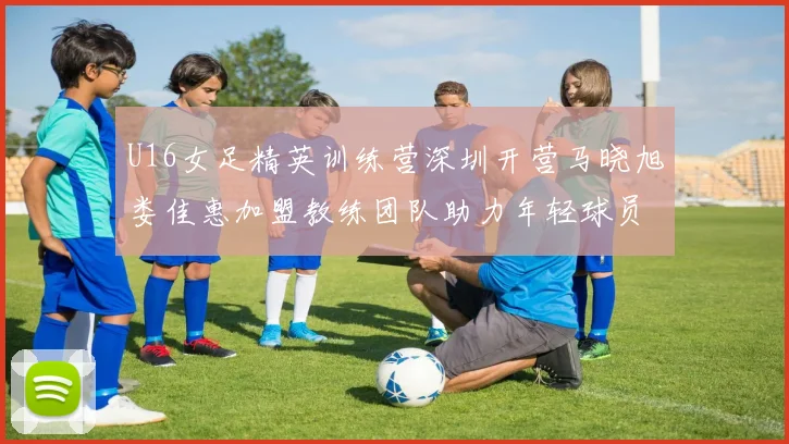 U16女足精英训练营深圳开营马晓旭娄佳惠加盟教练团队助力年轻球员成长