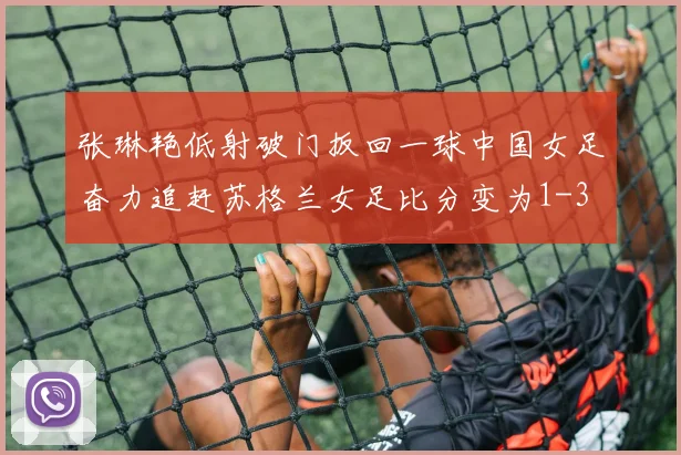 张琳艳低射破门扳回一球中国女足奋力追赶苏格兰女足比分变为1-3