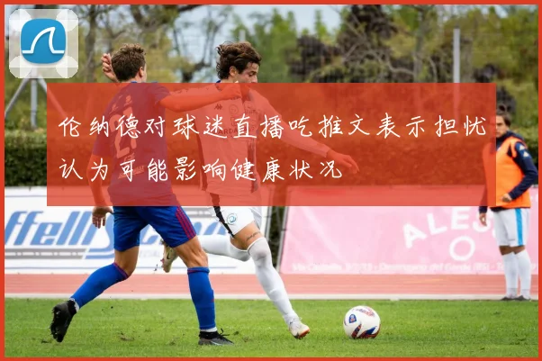 伦纳德对球迷直播吃推文表示担忧认为可能影响健康状况