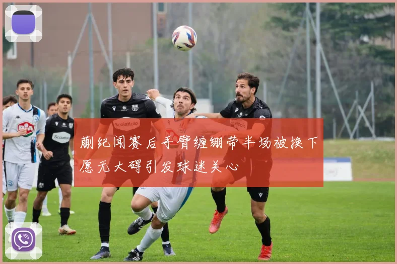蒯纪闻赛后手臂缠绷带半场被换下愿无大碍引发球迷关心