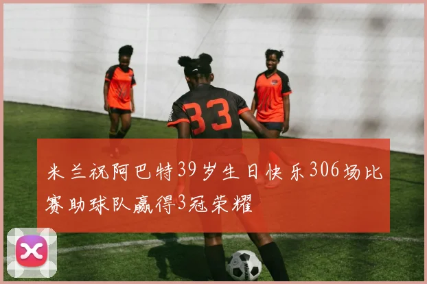 米兰祝阿巴特39岁生日快乐306场比赛助球队赢得3冠荣耀