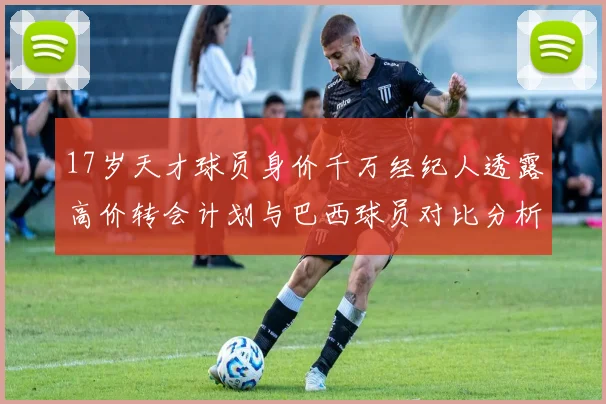 17岁天才球员身价千万经纪人透露高价转会计划与巴西球员对比分析