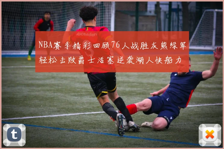 NBA赛季精彩回顾76人战胜灰熊绿军轻松击败爵士活塞逆袭湖人快船力克国王