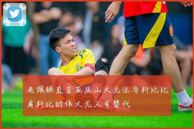 老佩顿直言亚历山大无法与科比比肩科比的伟大无人可替代