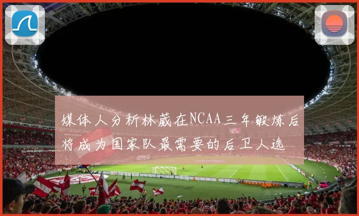 媒体人分析林葳在NCAA三年锻炼后将成为国家队最需要的后卫人选