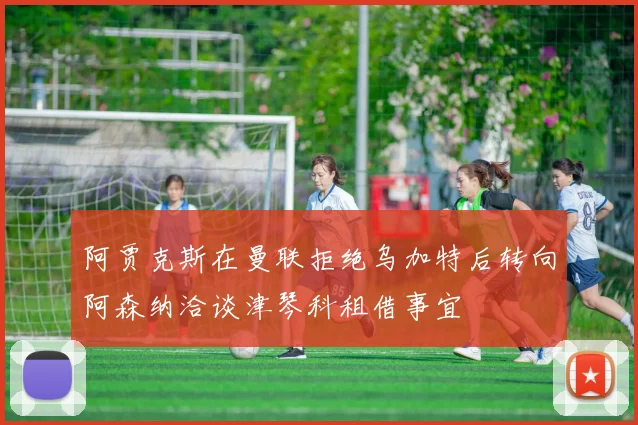 阿贾克斯在曼联拒绝乌加特后转向阿森纳洽谈津琴科租借事宜