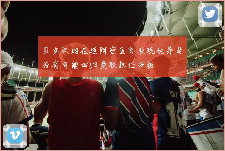 贝克汉姆在迈阿密国际表现优异是否有可能回归曼联担任老板