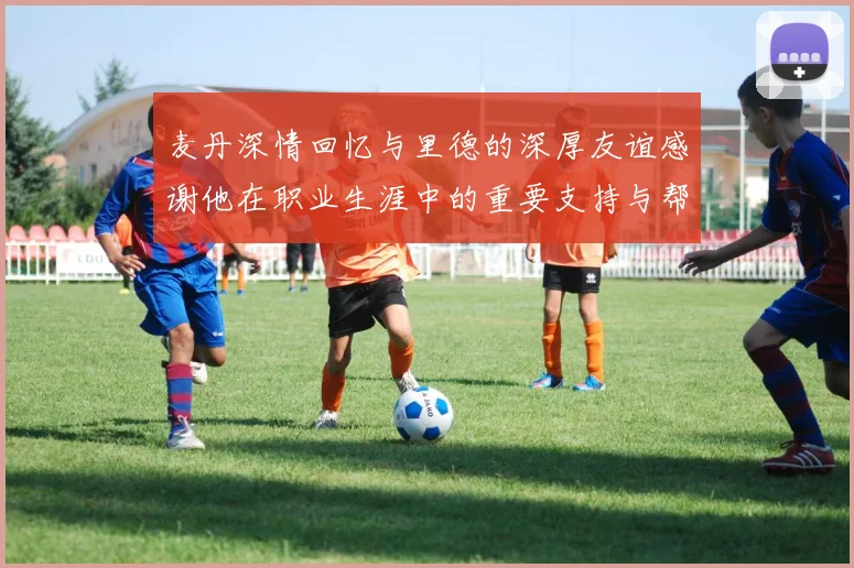 麦丹深情回忆与里德的深厚友谊感谢他在职业生涯中的重要支持与帮助