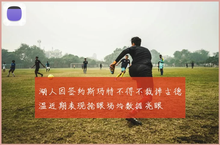 湖人因签约斯玛特不得不裁掉古德温近期表现抢眼场均数据亮眼