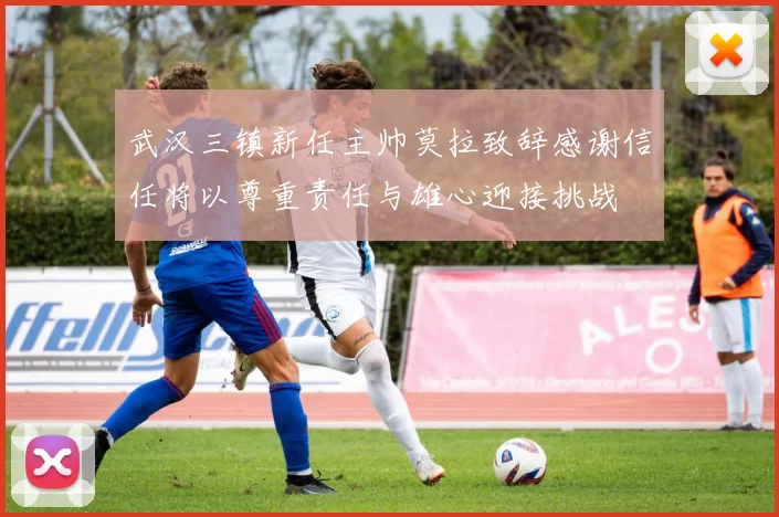 武汉三镇新任主帅莫拉致辞感谢信任将以尊重责任与雄心迎接挑战