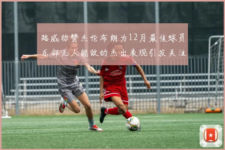 路威称赞杰伦布朗为12月最佳球员东部无人能敌的杰出表现引发关注